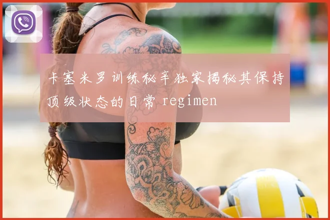 卡塞米罗训练秘辛独家揭秘其保持顶级状态的日常 regimen