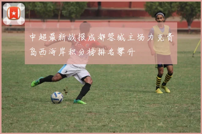 中超最新战报成都蓉城主场力克青岛西海岸积分榜排名攀升